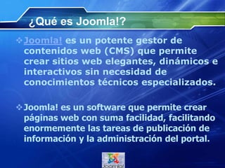 ¿Qué es Joomla!?
Joomla! es un potente gestor de
contenidos web (CMS) que permite
crear sitios web elegantes, dinámicos e
interactivos sin necesidad de
conocimientos técnicos especializados.
Joomla! es un software que permite crear
páginas web con suma facilidad, facilitando
enormemente las tareas de publicación de
información y la administración del portal.
 