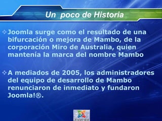 Un poco de Historia
Joomla surge como el resultado de una
bifurcación o mejora de Mambo, de la
corporación Miro de Australia, quien
mantenía la marca del nombre Mambo
A mediados de 2005, los administradores
del equipo de desarrollo de Mambo
renunciaron de inmediato y fundaron
Joomla!®.
 
