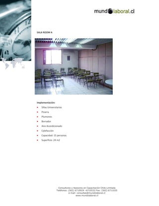 SALA ROOM A




Implementación:
•   Sillas Universitarias
•   Pizarra
•   Plumones
•   Borrador
•   Aire Acondicionado
•   Calefacción
•   Capacidad: 15 personas
•   Superficie: 24 m2




                    Consultores y Asesores en Capacitación Chile Limitada
                   Teléfonos: (562) 6710924 –6710532 Fax: (562) 6711035
                              e-mail: consultas@mundolaboral.cl
                                     www.mundolaboral.cl
 