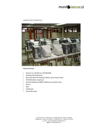 LABORATORIOS OFIMÁTICA 2




Implementación:

•   Pentium 4, 2.26 GHZ con 256 MB RAM
•   Windows XP Professional
•   Microsoft Office XP Standard, (Word, Excel, Power Point)
•   Kit Multimedia e impresora
•   Internet Dedicado 2 MBPS Telefónica con Router Cisco
•   Pizarra
•   Data
•   Calefacción
•   a/acondicionado




                   Consultores y Asesores en Capacitación Chile Limitada
                  Teléfonos: (562) 6710924 –6710532 Fax: (562) 6711035
                             e-mail: consultas@mundolaboral.cl
                                    w
                                    www.mundolaboral.cl
 