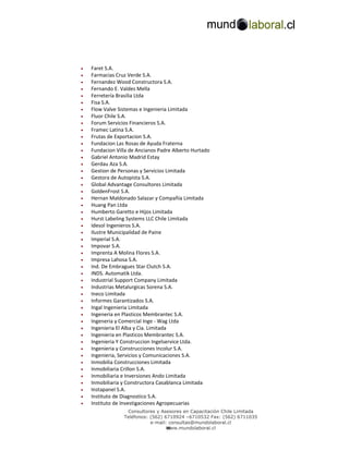 •   Faret S.A.
•   Farmacias Cruz Verde S.A.
•   Fernandez Wood Constructora S.A.
•   Fernando E. Valdes Mella
•   Ferretería Brasilia Ltda
•   Fisa S.A.
•   Flow Valve Sistemas e Ingenieria Limitada
•   Fluor Chile S.A.
•   Forum Servicios Financieros S.A.
•   Framec Latina S.A.
•   Frutas de Exportacion S.A.
•   Fundacion Las Rosas de Ayuda Fraterna
•   Fundacion Villa de Ancianos Padre Alberto Hurtado
•   Gabriel Antonio Madrid Estay
•   Gerdau Aza S.A.
•   Gestion de Personas y Servicios Limitada
•   Gestora de Autopista S.A.
•   Global Advantage Consultores Limitada
•   GoldenFrost S.A.
•   Hernan Maldonado Salazar y Compañía Limitada
•   Huang Pan Ltda
•   Humberto Garetto e Hijos Limitada
•   Hurst Labeling Systems LLC Chile Limitada
•   Idesol Ingenieros S.A.
•   Ilustre Municipalidad de Paine
•   Imperial S.A.
•   Impovar S.A.
•   Imprenta A Molina Flores S.A.
•   Impresa Lahosa S.A.
•   Ind. De Embragues Star Clutch S.A.
•   INDS. Automatik Ltda.
•   Industrial Support Company Limitada
•   Industrias Metalurgicas Sorena S.A.
•   Ineco Limitada
•   Informes Garantizados S.A.
•   Ingal Ingenieria Limitada
•   Ingeneria en Plasticos Membrantec S.A.
•   Ingeneria y Comercial Inge - Wag Ltda
•   Ingenieria El Alba y Cia. Limitada
•   Ingenieria en Plasticos Membrantec S.A.
•   Ingenieria Y Construccion Ingelservice Ltda.
•   Ingenieria y Construcciones Incolur S.A.
•   Ingenieria, Servicios y Comunicaciones S.A.
•   Inmobilia Construcciones Limitada
•   Inmobiliaria Crillon S.A.
•   Inmobiliaria e Inversiones Ando Limitada
•   Inmobiliaria y Constructora Casablanca Limitada
•   Instapanel S.A.
•   Instituto de Diagnostico S.A.
•   Instituto de Investigaciones Agropecuarias
                  Consultores y Asesores en Capacitación Chile Limitada
                 Teléfonos: (562) 6710924 –6710532 Fax: (562) 6711035
                            e-mail: consultas@mundolaboral.cl
                                   w
                                   www.mundolaboral.cl
 