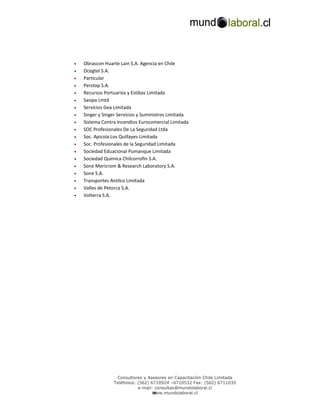 •   Obrascon Huarte Lain S.A. Agencia en Chile
•   Ocegtel S.A.
•   Particular
•   Perstop S.A.
•   Recursos Portuarios y Estibas Limitada
•   Sasipa Lmtd
•   Servicios Gea Limitada
•   Singer y Singer Servicios y Suministros Limitada
•   Sistema Contra Incendios Eurocomercial Limitada
•   SOC Profesionales De La Seguridad Ltda
•   Soc. Apicola Los Quillayes Limitada
•   Soc. Profesionales de la Seguridad Limitada
•   Sociedad Eduacional Pumanque Limitada
•   Sociedad Quimica Chilcorrofin S.A.
•   Sone Mericrom & Research Laboratory S.A.
•   Sone S.A.
•   Transportes Antilco Limitada
•   Valles de Petorca S.A.
•   Volterra S.A.




                  Consultores y Asesores en Capacitación Chile Limitada
                 Teléfonos: (562) 6710924 –6710532 Fax: (562) 6711035
                            e-mail: consultas@mundolaboral.cl
                                   w
                                   www.mundolaboral.cl
 