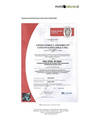 Organismo Certificado bajo la Norma NCh 2728.Of.2003




                          C
                          Certificado NCh 2728.Of.2003


                  Consultores y Asesores en Capacitación Chile Limitada
                 Teléfonos: (562) 6710924 –6710532 Fax: (562) 6711035
                            e-mail: consultas@mundolaboral.cl
                                   www.mundolaboral.cl
 