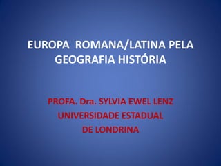 EUROPA ROMANA/LATINA PELA
GEOGRAFIA HISTÓRIA
PROFA. Dra. SYLVIA EWEL LENZ
UNIVERSIDADE ESTADUAL
DE LONDRINA
 
