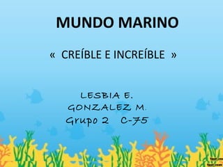 MUNDO MARINO
« CREÍBLE E INCREÍBLE »
LESBIA E.
GONZALEZ M.
Grupo 2 C-75
 