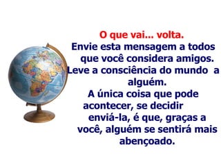 O que vai... volta.   Envie esta mensagem a todos que você considera amigos. Leve a consciência do mundo  a alguém . A única coisa que pode acontecer, se decidir  enviá-la, é que, graças a você, alguém se sentirá mais abençoado. 