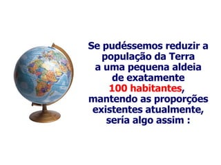 Se  pudéssemos reduzir a população da Terra a uma pequena aldeia de exatamente 100 habitantes ,  mantendo as proporções existentes atualmente, sería algo assim : 