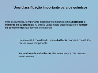 Uma classificação importante para os químicos



Para os químicos, é importante classificar os materiais em substâncias e
misturas de substâncias. O critério usado nesta classificação é o número
de componentes que formam os materiais




           Um material é considerado uma substância quando é constituído
           por um único componente.



            As misturas de substâncias são formadas por dois ou mais
            componentes.
 