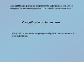 As substâncias puras, ou simplesmente substâncias, têm um só
componente na sua composição, como foi referido anteriormente.




           O significado do termo puro


 Os químicos usam o termo puro para significar que um material é
 uma substância.
 