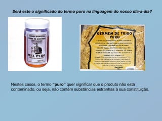 Será este o significado do termo puro na linguagem do nosso dia-a-dia?




Nestes casos, o termo “puro” quer significar que o produto não está
contaminado, ou seja, não contém substâncias estranhas à sua constituição.
 