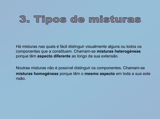 Há misturas nas quais é fácil distinguir visualmente alguns ou todos os
componentes que a constituem. Chamam-se misturas heterogéneas
porque têm aspecto diferente ao longo da sua extensão.

Noutras misturas não é possível distinguir os componentes. Chamam-se
misturas homogéneas porque têm o mesmo aspecto em toda a sua exte
nsão.
 