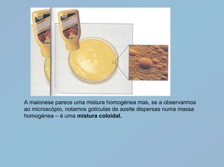 A maionese parece uma mistura homogénea mas, se a observarmos
ao microscópio, notamos gotículas de azeite dispersas numa massa
homogénea – é uma mistura coloidal.
 