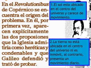 1.El sol esta ubicado
en el centro del
universo y carece de
movimiento.




2.La tierra no está
ubicada en el centro
del universo ni es
inmóvil, al contrario,
presenta un
movimiento diario.
 