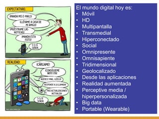 El mundo digital hoy es:
•  Móvil
•  HD
•  Multipantalla
•  Transmedial
•  Hiperconectado
•  Social
•  Omnipresente
•  Omnisapiente
•  Tridimensional
•  Geolocalizado
•  Desde las aplicaciones
•  Realidad aumentada
•  Perceptive media /
   hiperpersonalizada
•  Big data
•  Portable (Wearable)
 