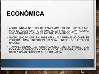 ECONÔMICAECONÔMICA
• APROFUNDAMENTO DO DESENVOLVIMENTO DO CAPITALISMO,
POIS ESTAMOS DIANTE DE UMA NOVA FASE DO CAPITALISMO,
QUE APRESENTA NOVAS CARACTERÍSTICA PRODUTIVA.
• GLOBALIZAÇÃO QUE É A FASE ATUAL O CAPITALISMO ONDE SE
VERIFICA UMA INTERDEPENDÊNCIA ENTRE OS ESTADOS
NAÇÕES.
• APARECIMENTO DE ORGANIZAÇÕES ENTRE PAÍSES QUE
FICARAM CONHECIDAS COMO BLOCOS DE PODER, COMO É O
CASO A UNIÃO EUROPEIA (EU) E DO NAFTA.
 