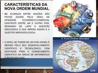 CARACTERÍSTICAS DA
NOVA ORDEM MUNDIAL
• AS ALIANÇAS ENTRE NAÇÕES SÃO
FEITAS AGORA PELO GRAU DE
AFINIDADE ECONÔMICO-COMERCIAL
EXISTENTE ENTRE UM E OUTRO PAÍS.
DEIXANDO DE LADO A QUESTÃO
IDEOLÓGICA O QUE IMPERA AGORA É A
QUESTÃO MERCADOLÓGICA.
• O NÍVEL DE PODER DE UM PAÍS AGORA É
MEDIDO PELO SEU DESENVOLVIMENTO
CIENTÍFICO E TECNOLÓGICO, COM
DESTAQUE PARA O CONHECIMENTO
CIENTIFICO NA ÁREAS DE INFORMÁTICA
E BIOTECNOLOGIA.
 