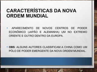 CARACTERÍSTICAS DA NOVA
ORDEM MUNDIAL
• APARECIMENTO DE NOVOS CENTROS DE PODER
ECONÔMICO (JAPÃO E ALEMANHA) UM NO EXTREMO
ORIENTE E OUTRO DENTRO DA EUROPA.
• OBS: ALGUNS AUTORES CLASSIFICAM A CHINA COMO UM
PÓLO DE PODER EMERGENTE DA NOVA ORDEM MUNDIAL.
 