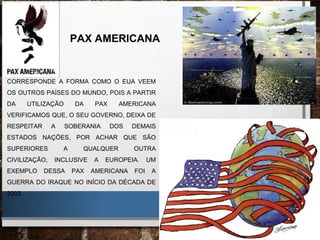 PAX AMERICANA
CORRESPONDE A FORMA COMO O EUA VEEM
OS OUTROS PAÍSES DO MUNDO, POIS A PARTIR
DA UTILIZAÇÃO DA PAX AMERICANA
VERIFICAMOS QUE, O SEU GOVERNO, DEIXA DE
RESPEITAR A SOBERANIA DOS DEMAIS
ESTADOS NAÇÕES, POR ACHAR QUE SÃO
SUPERIORES A QUALQUER OUTRA
CIVILIZAÇÃO, INCLUSIVE A EUROPEIA. UM
EXEMPLO DESSA PAX AMERICANA FOI A
GUERRA DO IRAQUE NO INÍCIO DA DÉCADA DE
2003.
 