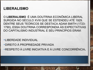 LIBERALISMO
O LIBERALISMO É UMA DOUTRINA ECONÔMICA LIBERAL
SURGIDA NO SÉCULO XVIII QUE SE ESTENDEU ATÉ 1929.
DENTRE SEUS TEÓRICOS SE DESTACA ADAM SMITH (1723-
1790), ESSA DOUTRINA CORRESPONDIA ÀS EXPECTATIVAS
DO CAPITALISMO INDUSTRIAL E SEU PRINCÍPIOS ERAM:
•LIBERDADE INDIVIDUAL
•DIREITO À PROPRIEDADE PRIVADA
•RESPEITO À LIVRE INICIATIVA E À LIVRE CONCORRÊNCIA.
 