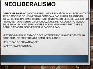 NEOLIBERALISMO
O NEOLIBERALISMO (NOVO LIBERALISMO) É DO SÉCULO XX, POR VOLTA DE
1970 O MODELO DO KEYNESIANO COMEÇA A DAR LUGAR AS ANTIGAS
IDEIAS DO LIBERALISMO. O OBJETIVO PRINCIPAL DO NEOLIBERALISMO ERA
PROMOVER O AUMENTO DA CIRCULAÇÃO DE MERCADORIA NO MUNDO.
SEUS PRINCIPAIS INCENTIVADORES FORAM MARGARET THATCHER E
RONALD REAGAN. SEUS PRINCÍPIO BÁSICOS SÃO:
•ESTADO MÍNIMO, O ESTADO DEVE INTERFERIR O MÍNIMO POSSÍVEL NA
ECONOMIA, DE PREFERÊNCIA COMO REGULADOR;
•POLÍTICAS DE PRIVATIZAÇÕES;
•ABERTURA ECONÔMICA.
 