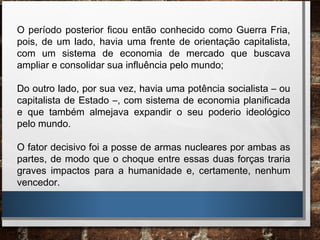 O período posterior ficou então conhecido como Guerra Fria,
pois, de um lado, havia uma frente de orientação capitalista,
com um sistema de economia de mercado que buscava
ampliar e consolidar sua influência pelo mundo;
Do outro lado, por sua vez, havia uma potência socialista – ou
capitalista de Estado –, com sistema de economia planificada
e que também almejava expandir o seu poderio ideológico
pelo mundo.
O fator decisivo foi a posse de armas nucleares por ambas as
partes, de modo que o choque entre essas duas forças traria
graves impactos para a humanidade e, certamente, nenhum
vencedor.
 