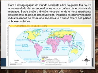 Com a desagregação do mundo socialista e fim da guerra fria houve
a necessidade de se enquadrar os novos países de economia de
mercado. Surge então a divisão norte-sul, onde o norte representa
basicamente os países desenvolvidos, incluindo as economias mais
industrializadas do ex-mundo socialista, e o sul se refere aos países
subdesenvolvidos
 