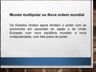 Mundo multipolar ou Nova ordem mundial
Os Estados Unidos agora dividem o poder com as
economias em ascensão do Japão e da União
Europeia num novo equilíbrio mundial: a nova
multipolaridade, com três polos de poder.
 