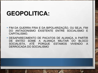 GEOPOLITICA:GEOPOLITICA:
• FIM DA GUERRA FRIA E DA BIPOLARIZAÇÃO, OU SEJA, FIM
DO ANTAGONISMO EXISTENTE ENTRE SOCIALISMO E
CAPITALISMO.
• DESAPARECIMENTO DE PACATOS DE ALIANÇA, A PARTIR
DE ENTÃO SOME A ALIANÇA MILITAR DO BLOCO
SOCIALISTA, ATÉ PORQUE ESTAMOS VIVENDO A
DERROCADA DO SOCIALISMO
 