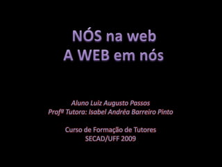 NÓS na web A WEB em nós Aluno Luiz Augusto Passos Profª Tutora: Isabel Andréa Barreiro Pinto Curso de Formação de Tutores SECAD/UFF 2009 