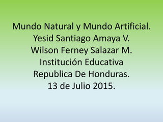 Mundo Natural y Mundo Artificial.
Yesid Santiago Amaya V.
Wilson Ferney Salazar M.
Institución Educativa
Republica De Honduras.
13 de Julio 2015.
 