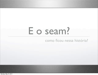 E o seam?
                          como ﬁcou nessa história?




Monday, May 16, 2011
 