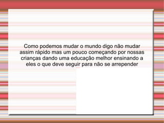 Como podemos mudar o mundo digo não mudar assim rápido mas um pouco começando por nossas crianças dando uma educação melhor ensinando a eles o que deve seguir para não se arrepender 