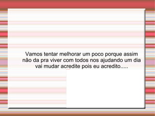 Vamos tentar melhorar um poco porque assim não da pra viver com todos nos ajudando um dia vai mudar acredite pois eu acredito..... 