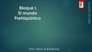 Bloque I.
El mundo
Prehispánico
COLEGIOVICTORIA
Prof. Víktor M.Barrientos
 