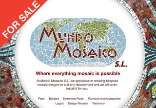 Where everything mosaic is possible
At Mundo Mosaico S.L. we specialise in creating bespoke
mosaic designs to suit any requirement and we will even
                   install it for you.


 Floor   Borders   Swimming Pools      Furniture and Accessories
             Logo’s   Design Process      Testimony
 