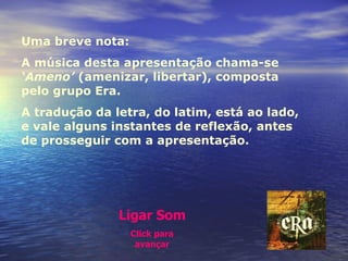 Uma breve nota:  A música desta apresentação chama-se  ‘Ameno’  (amenizar, libertar), composta pelo grupo Era.  A tradução da letra, do latim, está ao lado, e vale alguns instantes de reflexão, antes de prosseguir com a apresentação. Ligar Som Click para avançar 