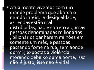  Atualmente vivemos com um
  grande problema que aborda o
  mundo inteiro, a desigualdade,
 as rendas estão mal
 distribuídas, não é correto algumas
 pessoas denominadas milionários
 , bilionários ganharem milhões em
 somente um mês, e pessoas
 passando fome na rua, sem aonde
 dormir, expostas a violência
 morando debaixo duma ponte, isso
 não é justo, isso nao é vida!
 