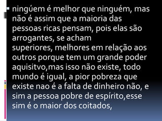  ningúem é melhor que ninguém, mas
 não é assim que a maioria das
 pessoas ricas pensam, pois elas são
 arrogantes, se acham
 superiores, melhores em relação aos
 outros porque tem um grande poder
 aquisitvo,mas isso não existe, todo
 mundo é igual, a pior pobreza que
 existe nao é a falta de dinheiro não, e
 sim a pessoa pobre de espírito,esse
 sim é o maior dos coitados,
 