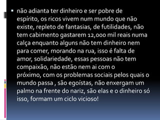  não adianta ter dinheiro e ser pobre de
  espírito, os ricos vivem num mundo que não
  existe, repleto de fantasias, de futilidades, não
  tem cabimento gastarem 12,000 mil reais numa
  calça enquanto alguns não tem dinheiro nem
  para comer, morando na rua, isso é falta de
  amor, solidariedade, essas pessoas não tem
  compaixão, não estão nem ai com o
  próximo, com os problemas sociais pelos quais o
  mundo passa , são egoístas, não enxergam um
  palmo na frente do nariz, são elas e o dinheiro só
  isso, formam um ciclo vicioso!
 