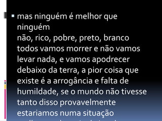  mas ninguém é melhor que
 ninguém
 não, rico, pobre, preto, branco
 todos vamos morrer e não vamos
 levar nada, e vamos apodrecer
 debaixo da terra, a pior coisa que
 existe é a arrogância e falta de
 humildade, se o mundo não tivesse
 tanto disso provavelmente
 estariamos numa situação
 