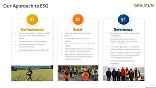 TSXV:MUN
01 02 03
Our Approach to ESG
29
• Adhere to standards to protect wildlife
and plant life in the surrounding
habitat
• Restore landscape post exploration
• Work with drilling contractors to
minimize emissions
• Work with independent certified labs
• Increase awareness of safe work
practices
• Supporting healthcare in local
regions
• Supporting education in local public
schools
• Employing from local communities
and training for technical skills
• Contributing to local community
programs and charities focused on
health or education
• Respect human rights in stakeholder
engagement
• Committed to comprehensive
disclosure & open communication
with our stakeholders
• Join local organizations to advocate
ESG principles for exploration sector
• Board of Directors and all staff follow
Corporate Code of Conduct & Ethics
which is regularly updated
• Committed to Diversity in our
Workforce
Environmental Governance
Social
 