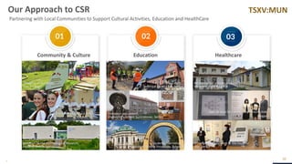 TSXV:MUN
01 02 03
30
Community & Culture Healthcare
Education
Our Approach to CSR
Partnering with Local Communities to Support Cultural Activities, Education and HealthCare
Renovation of a medical center in
Mineralni bani, Bulgaria
Donation of equipment to the hospital
Bor, Serbia
Field visits,
Technical Faculty Bor, Serbia
Donation equipment,
Elementary school Sumrakovac, Serbia
Students internships,
Sofia University & Mining University, Bulgaria
Playground donation,
Bor, Serbia
Donation to folklore festival,
Kucevo, Serbia
Donation to the Archeological Museum,
Alexandrovo, Bulgaria
Awards won for Community Contribution,
Bulgaria
 