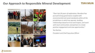 TSXV:MUN
28
“Over last 20 years of exploration, Mundoro has
pursued strong governance coupled with
environmental and social standards within all the
jurisdictions in which we operate, building
relationships based on trust and respect, and work
with local communities and partners to create
positive engagement and new opportunities.”
Teo Dechev
President and Chief Executive Officer
Our Approach to Responsible Mineral Development
 