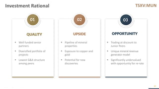 TSXV:MUN
01 02 03
Investment Rational
27
▪ Well funded senior
partners
▪ Diversified portfolio of
projects
▪ Lowest G&A structure
among peers
▪ Pipeline of mineral
properties
▪ Exposure to copper and
gold
▪ Potential for new
discoveries
QUALITY UPSIDE OPPORTUNITY
▪ Trading at discount to
Junior Peers
▪ Unique mineral revenue
generator model
▪ Significantly undervalued
with opportunity for re-rate
 