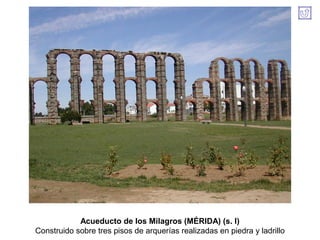 Acueducto de los Milagros (MÉRIDA) (s. I)
Construido sobre tres pisos de arquerías realizadas en piedra y ladrillo
 