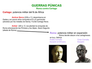 GUERRAS PÚNICAS
Roma contra Cartago
Cartago: potencia militar del N de África
Amílcar Barca (238 a. C.) desembarca en
Gades y en pocos años conquista el S y E peninsular
(atraídos por los metales de Iberia). Fundó Cartago Nova.
Aníbal (220 a. C.) se planteó la conquista de
Roma atravesando los Pirineos y los Alpes. Atacó Sagunto
(aliada de Roma)
Roma: potencia militar en expansión
Roma decide atacar a los cartagineses
en la p. Ibérica:
Publio Cornelio Cneo Cornelio
Escipión el Africano Escipión
 