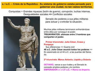 s. I a.C. – Crisis de la República - Su sistema de gobierno estaba pensado para
gobernar una ciudad, no tan vastos territorios.
Conquistas = Grandes riquezas (botín de guerra), corrupción, luchas internas.
Desigualdades sociales => Conflictos sociales
Senado dio poderes a sus jefes militares
para actuar y controlar la situación.
Muchos jefes militares terminaron enfrentándose
entre ellos por conseguir el poder.
TRIUNVIRATOS: alianzas entre 3 hombres que
comparten el poder.
Primer triunvirato: Julio César, Craso y
Pompeyo
Sus diferencias => Guerra civil
48 a.C. Julio César asumió todos los poderes =>
Es asesinado en el 44 a.C. a las puertas del Sena-
do.
2º triunvirato: Marco Antonio, Lépido y Octavio
OCTAVIO, vence a sus rivales y el Senado le
concede amplios poderes y le nombra
EMPERADOR en el 27 a.C. = Roma es Imperio.
 