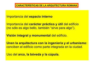 CARACTERÍSTICAS DE LA ARQUITECTURA ROMANA
Importancia del espacio interno
Importancia del carácter práctico y útil del edificio
(no sólo es algo bello, también “sirve para algo”).
Visión integral y monumental del edificio.
Unen la arquitectura con la ingeniería y el urbanismo:
conciben el edificio como parte integrada en la ciudad.
Uso del arco, la bóveda y la cúpula.
 