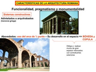 Funcionalidad, pragmatismo y monumentalidad
Sistemas constructivos
Adintelados o arquitrabados
(herencia griega)
Abovedados: uso del arco de ½ punto – Su desarrollo en el espacio => BÓVEDA y
CÚPULA
Obliga a realizar
muros de gran
espesor reforzados
con contrafuertes
exteriores
CARACTERÍSTICAS DE LA ARQUITECTURA ROMANA
 