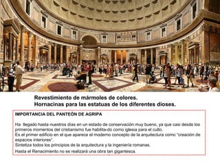Revestimiento de mármoles de colores.
Hornacinas para las estatuas de los diferentes dioses.
IMPORTANCIA DEL PANTEÓN DE AGRIPA
Ha llegado hasta nuestros días en un estado de conservación muy bueno, ya que casi desde los
primeros momentos del cristianismo fue habilita-do como iglesia para el culto.
Es el primer edificio en el que aparece el moderno concepto de la arquitectura como “creación de
espacios interiores“.
Sintetiza todos los principios de la arquitectura y la ingeniería romanas.
Hasta el Renacimiento no se realizará una obra tan gigantesca.
 
